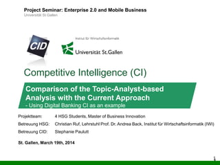 6
Competitive Intelligence (CI)
Project Seminar: Enterprise 2.0 and Mobile Business
Universität St.Gallen
Comparison of the Topic-Analyst-based
Analysis with the Current Approach
- Using Digital Banking CI as an example
Projektteam: 4 HSG Students, Master of Business Innovation
Betreuung HSG: Christian Ruf, Lehrstuhl Prof. Dr. Andrea Back, Institut für Wirtschaftsinformatik (IWI)
Betreuung CID: Stephanie Paulutt
St. Gallen, March 19th, 2014
6
 