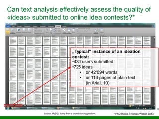 12
Can text analysis effectively assess the quality of
«ideas» submitted to online idea contests?*
„Typical“ instance of an ideation
contest:
•430 users submitted
•725 ideas
• or 42‘094 words
• or 113 pages of plain text
(in Arial, 10)
Source: MySQL dump from a crowdsourcing platform. * PhD thesis Thomas Walter 2013
 