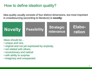 13
How to define ideation quality?
Idea quality usually consists of four distinct dimensions, but most important
in crowdsourcing (according to literature) is novelty:
Novelty Feasibility
Elabo-
ration
Strategic
relevance
Ideas should be…
• unique and rare,
• original and not yet expressed by anybody,
• not related with others,
• revolutionary and radical
• with ability to surprise
• imaginary and unexpected.
 