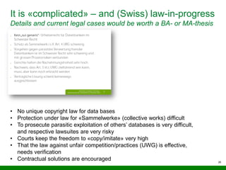 26
It is «complicated» – and (Swiss) law-in-progress
Details and current legal cases would be worth a BA- or MA-thesis
• No unique copyright law for data bases
• Protection under law for «Sammelwerke» (collective works) difficult
• To prosecute parasitic exploitation of others’ databases is very difficult,
and respective lawsuites are very risky
• Courts keep the freedom to «copy/imitate» very high
• That the law against unfair competition/practices (UWG) is effective,
needs verification
• Contractual solutions are encouraged
 