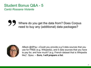 27
Student Bonus Q&A - 5
Cantù Rossana Violante
Where do you get the data from? Does Corpus
need to buy any (additional) data packages?
ABack @SPau: «Could you provide e.g 5 data sources that you
use for FREE (e.g. Wikipedia), and 5 data sources that you have
to pay for, and how much? (e.g. French dataset that is Wikipedia
like)“. Spau: – Sure, I will prepare a list.
 