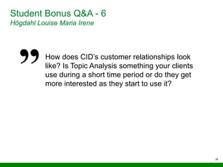 28
Student Bonus Q&A - 6
Högdahl Louise Maria Irene
How does CID’s customer relationships look
like? Is Topic Analysis something your clients
use during a short time period or do they get
more interested as they start to use it?
 