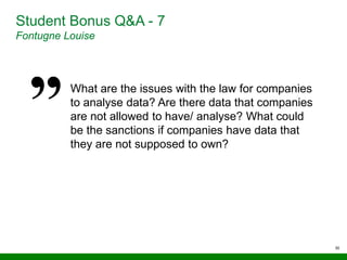 30
Student Bonus Q&A - 7
Fontugne Louise
What are the issues with the law for companies
to analyse data? Are there data that companies
are not allowed to have/ analyse? What could
be the sanctions if companies have data that
they are not supposed to own?
 