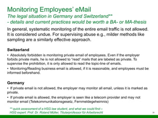 31
Monitoring Employees’ eMail
The legal situation in Germany and Switzerland**
- details and current practices would be worth a BA- or MA-thesis
** quick assessment of a HSG law student, and what we could find –
HSG expert: Prof. Dr. Roland Müller, Titularprofessor für Arbeitsrecht
In general, systematic monitoring of the entire email traffic is not allowed.
It is considered undue. For supervising abuse e.g., milder methods like
sampling are a similarly effective approach.
Switzerland
• Absolutely forbidden is monitoring private email of employees. Even if the employer
forbids private mails, he is not allowed to “read” mails that are labeled as private. To
supervise the prohibition, it is only allowed to read the topic-line of emails.
• Monitoring/Reading business email is allowed, if it is reasonable, and employees must be
informed beforehand.
Germany
• If private email is not allowed, the employer may monitor all email, unless it is marked as
private.
• If private email is allowed, the employer is seen like a telecom provider and may not
monitor email (Telekommunikationsgesetz, Fernmeldegeheimnis)
 