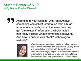33
Student Bonus Q&A - 9
Jüllig Hanna Kristina Elisabeth
According to your website, with Topic Analyst
companies can collect information from a huge
amount of channels, but at the same time only
get "the relevant" information. Who/what is it
that really decides what information is relevant?
And how to ensure your clients' technological
maturity?
«See the above mentioned model to define relevant
social media channels. The choices are usually made
in a consultative process with the customer.»
Another interesting example , how to define «relevant
Information» is our project to use text mining to help
filter relevant feedback given via the Lufthansa App.
 