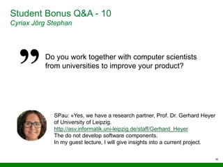 36
Student Bonus Q&A - 10
Cyriax Jörg Stephan
Do you work together with computer scientists
from universities to improve your product?
SPau: «Yes, we have a research partner, Prof. Dr. Gerhard Heyer
of University of Leipzig.
http://asv.informatik.uni-leipzig.de/staff/Gerhard_Heyer
The do not develop software components.
In my guest lecture, I will give insights into a current project.
 
