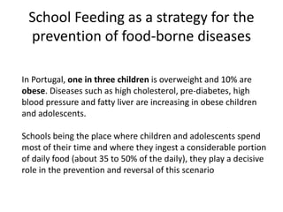 School Feeding as a strategy for the
prevention of food-borne diseases
In Portugal, one in three children is overweight and 10% are
obese. Diseases such as high cholesterol, pre-diabetes, high
blood pressure and fatty liver are increasing in obese children
and adolescents.
Schools being the place where children and adolescents spend
most of their time and where they ingest a considerable portion
of daily food (about 35 to 50% of the daily), they play a decisive
role in the prevention and reversal of this scenario
 