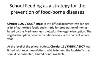 School Feeding as a strategy for the
prevention of food-borne diseases
Circular 3097 / DGE / 2018: In this official document we can see
a list of authorized foods and criteria for preparation of menus
based on the Mediterranean diet, plus the vegetarian option. The
vegetarian option became mandatory only in the current school
year.
At the level of the school buffets, Circular 11 / DGIDC / 2007 was
linked with recommendations, which defined the foodstuffs that
should be promoted, limited or not available.
 