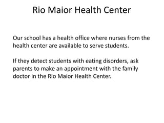Rio Maior Health Center
Our school has a health office where nurses from the
health center are available to serve students.
If they detect students with eating disorders, ask
parents to make an appointment with the family
doctor in the Rio Maior Health Center.
 