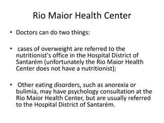 Rio Maior Health Center
• Doctors can do two things:
• cases of overweight are referred to the
nutritionist's office in the Hospital District of
Santarém (unfortunately the Rio Maior Health
Center does not have a nutritionist);
• Other eating disorders, such as anorexia or
bulimia, may have psychology consultation at the
Rio Maior Health Center, but are usually referred
to the Hospital District of Santarém.
 