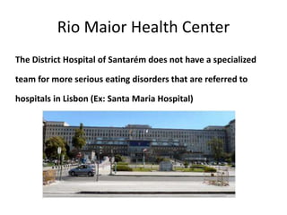 Rio Maior Health Center
The District Hospital of Santarém does not have a specialized
team for more serious eating disorders that are referred to
hospitals in Lisbon (Ex: Santa Maria Hospital)
 