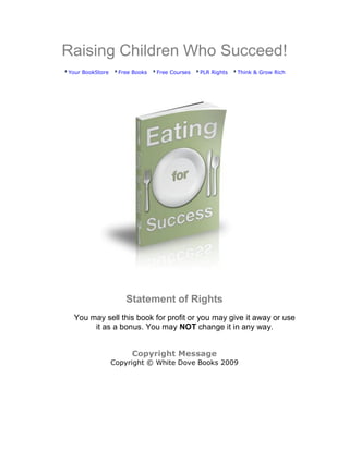 Raising Children Who Succeed!
Your BookStore    Free Books   Free Courses   PLR Rights   Think & Grow Rich




                    Statement of Rights
 You may sell this book for profit or you may give it away or use
      it as a bonus. You may NOT change it in any way.


                      Copyright Message
                 Copyright © White Dove Books 2009
 