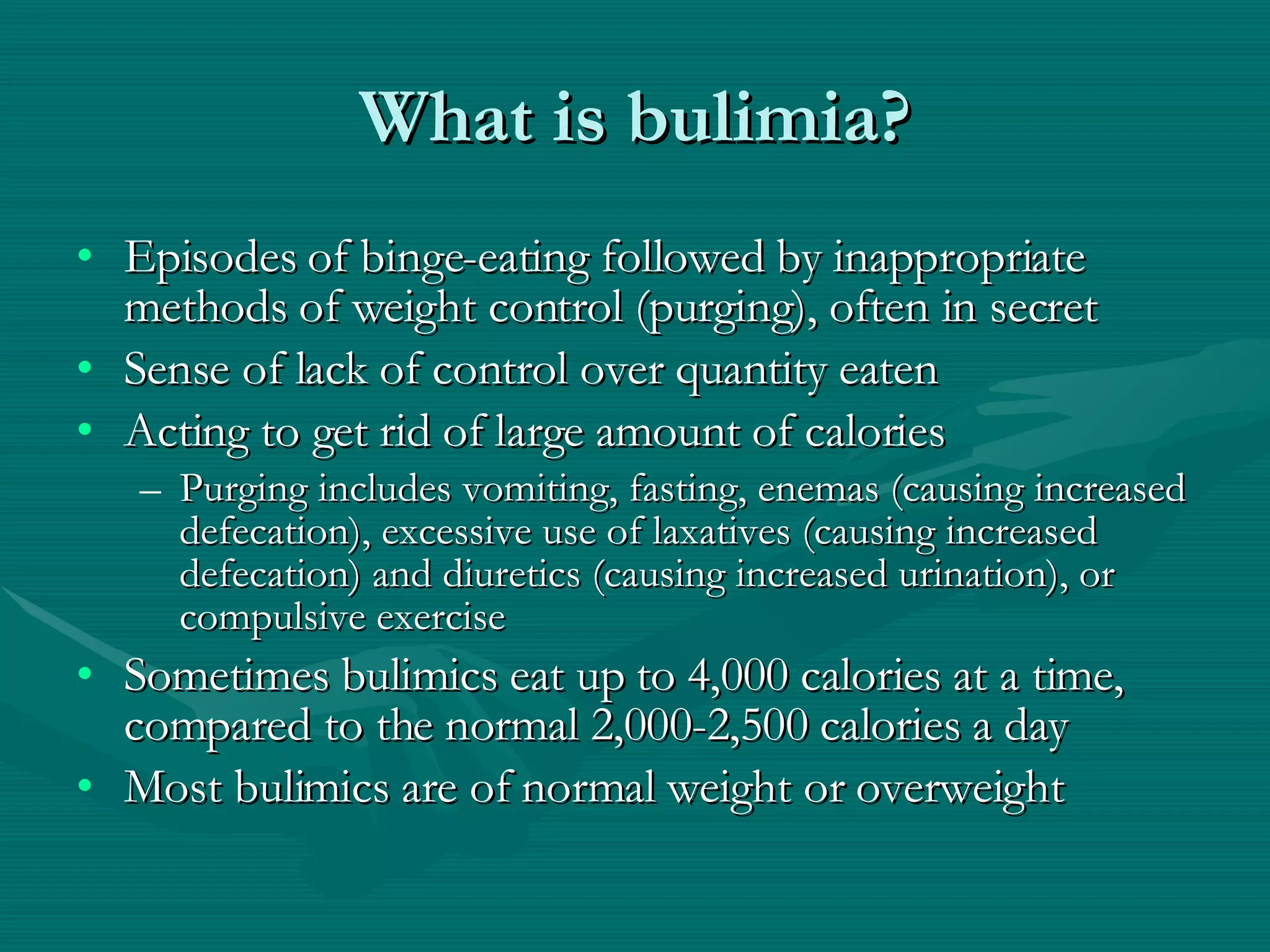 What is bulimia? Episodes of binge-eating followed by inappropriate methods of weight control (purging), often in secret Sense of lack of control over quantity eaten Acting to get rid of large amount of calories  Purging includes vomiting, fasting, enemas (causing increased defecation), excessive use of laxatives (causing increased defecation) and diuretics (causing increased urination), or compulsive exercise Sometimes bulimics eat up to 4,000 calories at a time, compared to the normal 2,000-2,500 calories a day Most bulimics are of normal weight or overweight 