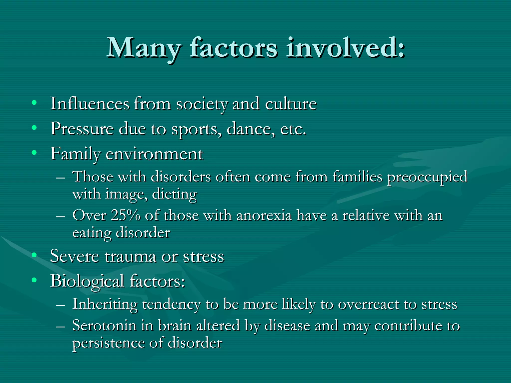 Many factors involved: Influences from society and culture Pressure due to sports, dance, etc. Family environment Those with disorders often come from families preoccupied with image, dieting Over 25% of those with anorexia have a relative with an eating disorder Severe trauma or stress Biological factors:  Inheriting tendency to be more likely to overreact to stress Serotonin in brain altered by disease and may contribute to persistence of disorder  