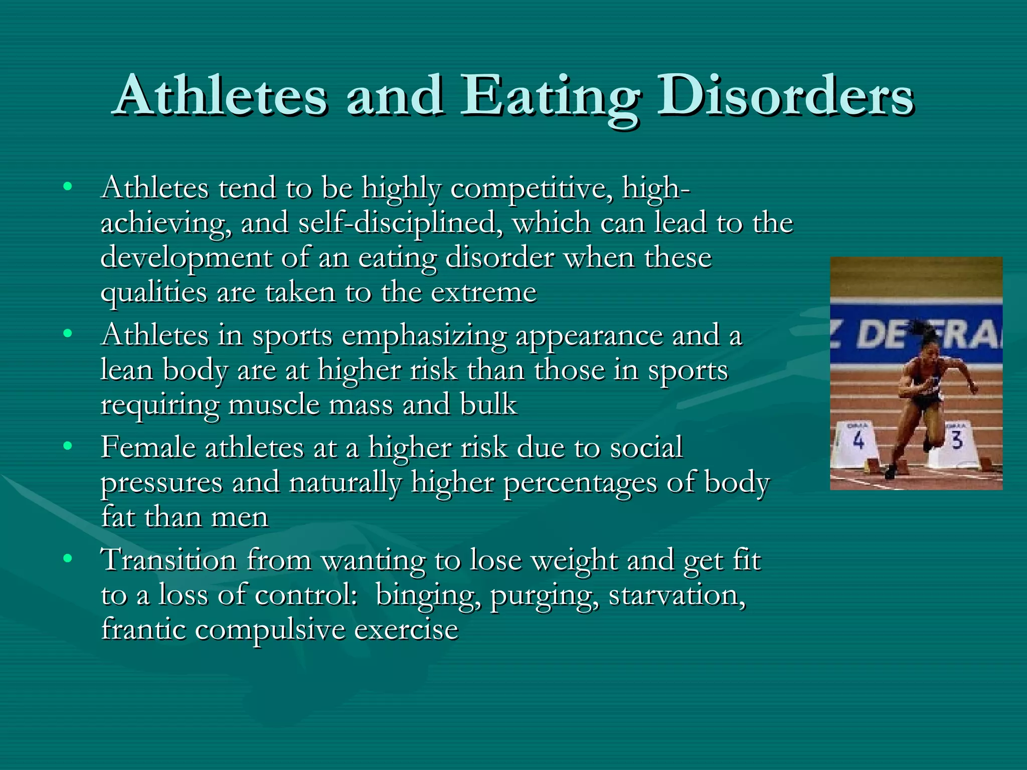 Athletes and Eating Disorders Athletes tend to be highly competitive, high-achieving, and self-disciplined, which can lead to the development of an eating disorder when these qualities are taken to the extreme Athletes in sports emphasizing appearance and a lean body are at higher risk than those in sports requiring muscle mass and bulk Female athletes at a higher risk due to social pressures and naturally higher percentages of body fat than men Transition from wanting to lose weight and get fit to a loss of control:  binging, purging, starvation, frantic compulsive exercise 