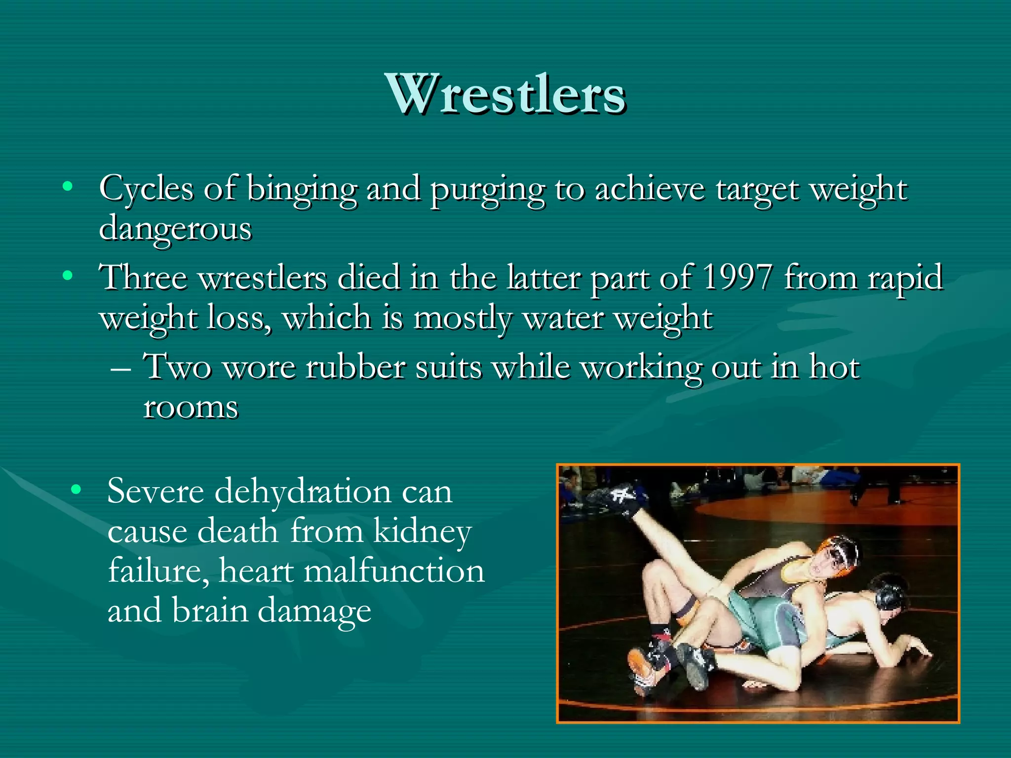 Wrestlers Cycles of binging and purging to achieve target weight dangerous Three wrestlers died in the latter part of 1997 from rapid weight loss, which is mostly water weight Two wore rubber suits while working out in hot rooms Severe dehydration can cause death from kidney failure, heart malfunction and brain damage 