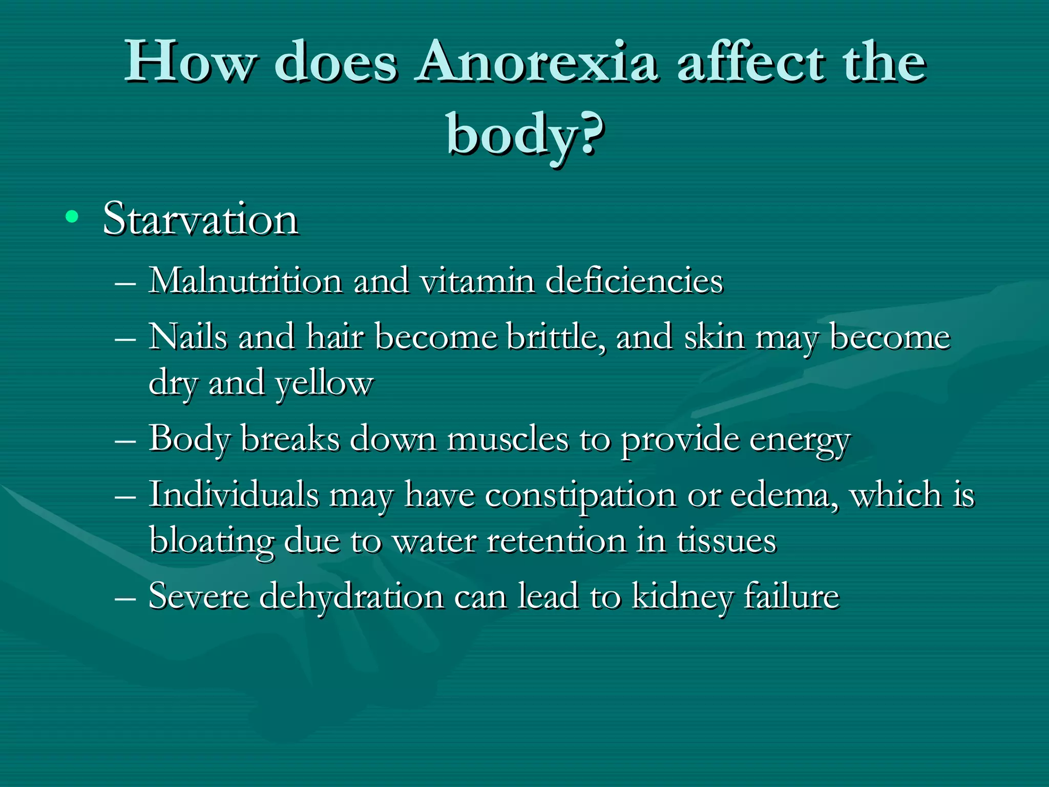 How does Anorexia affect the body? Starvation Malnutrition and vitamin deficiencies  Nails and hair become brittle, and skin may become dry and yellow Body breaks down muscles to provide energy Individuals may have constipation or edema, which is bloating due to water retention in tissues Severe dehydration can lead to kidney failure 