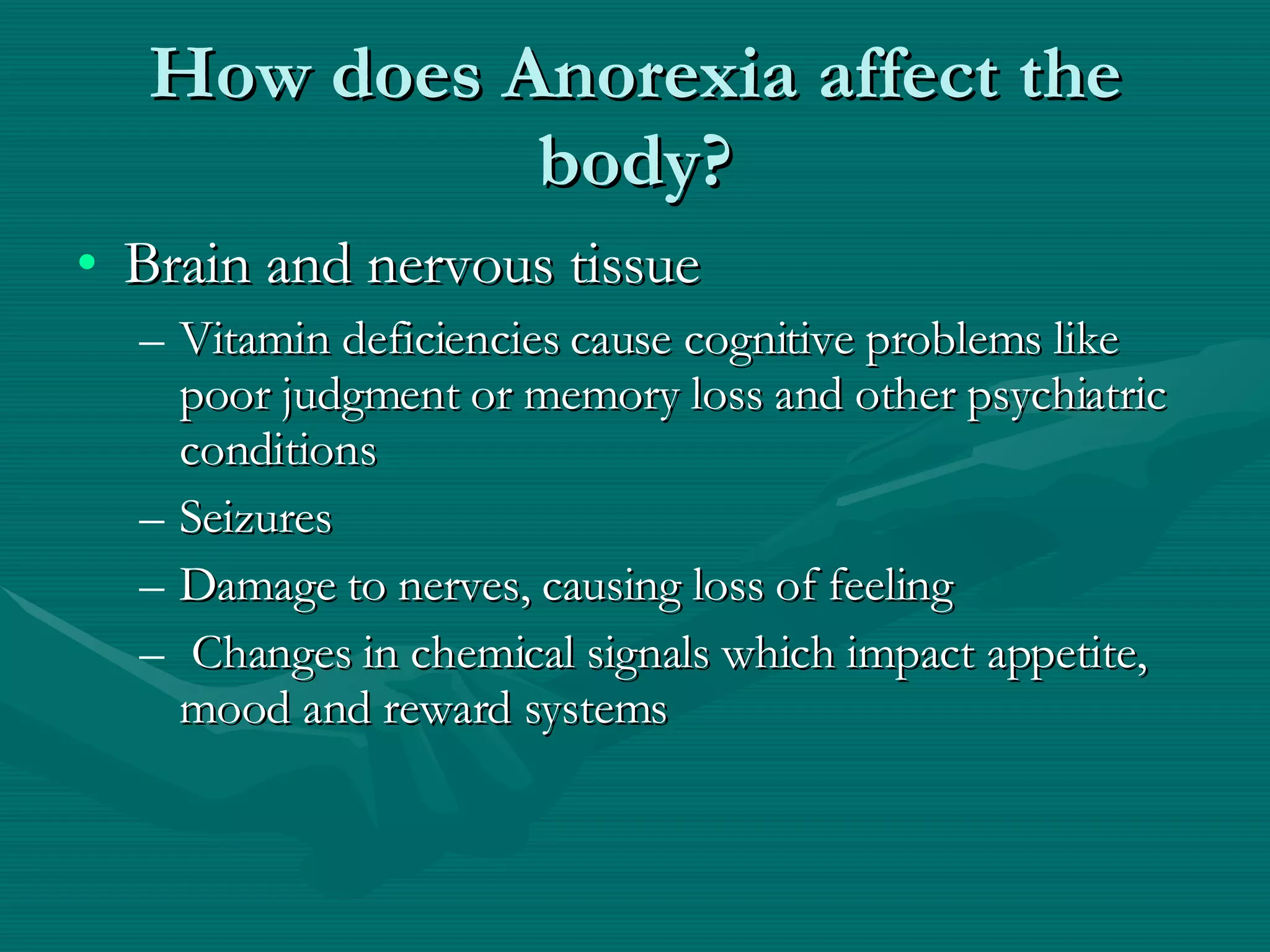 How does Anorexia affect the body? Brain and nervous tissue Vitamin deficiencies cause cognitive problems like poor judgment or memory loss and other psychiatric conditions Seizures  Damage to nerves, causing loss of feeling Changes in chemical signals which impact appetite, mood and reward systems 
