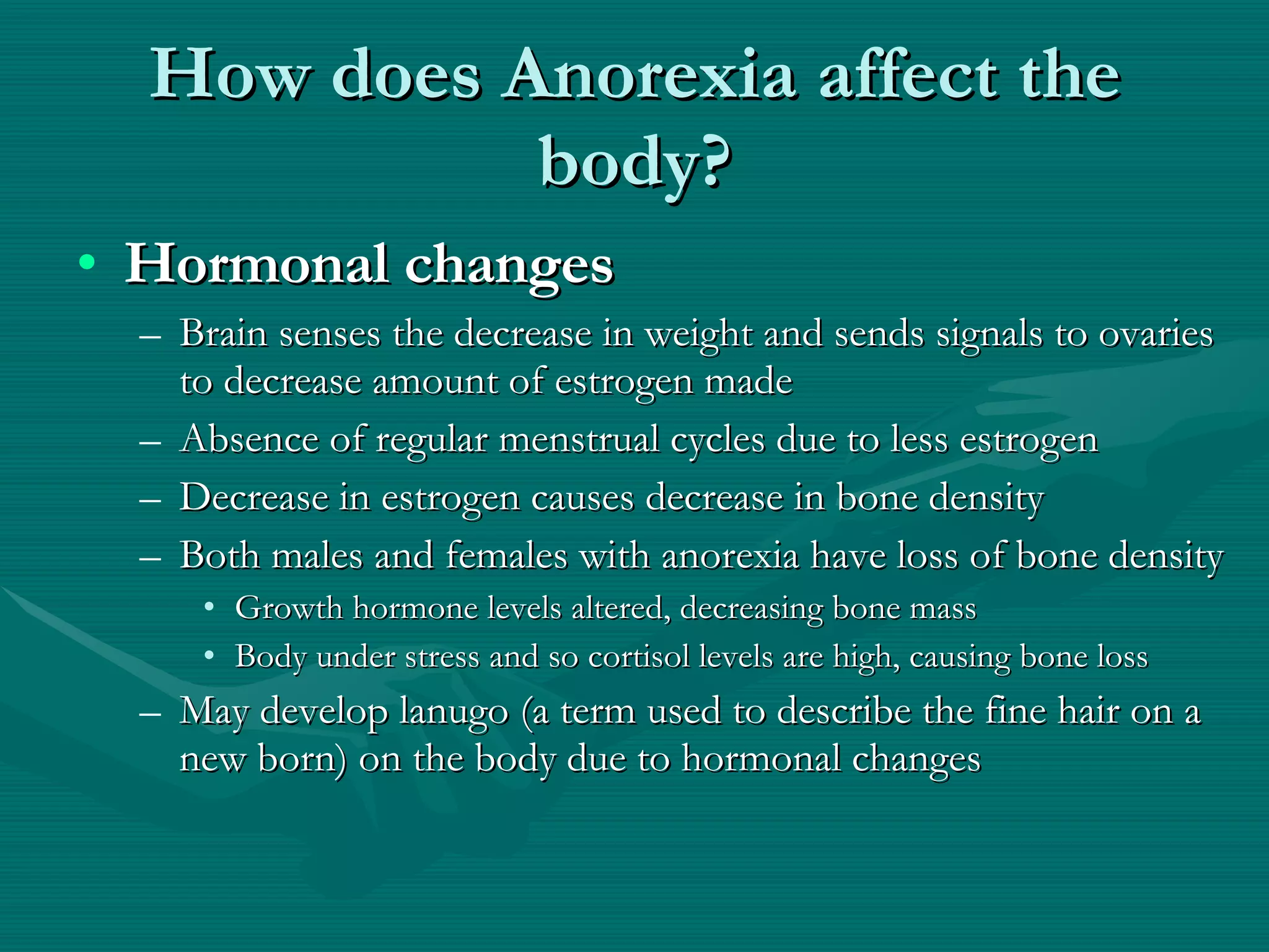 How does Anorexia affect the body? Hormonal changes Brain senses the decrease in weight and sends signals to ovaries to decrease amount of estrogen made Absence of regular menstrual cycles due to less estrogen Decrease in estrogen causes decrease in bone density  Both males and females with anorexia have loss of bone density Growth hormone levels altered, decreasing bone mass Body under stress and so cortisol levels are high, causing bone loss May develop lanugo (a term used to describe the fine hair on a new born) on the body due to hormonal changes 