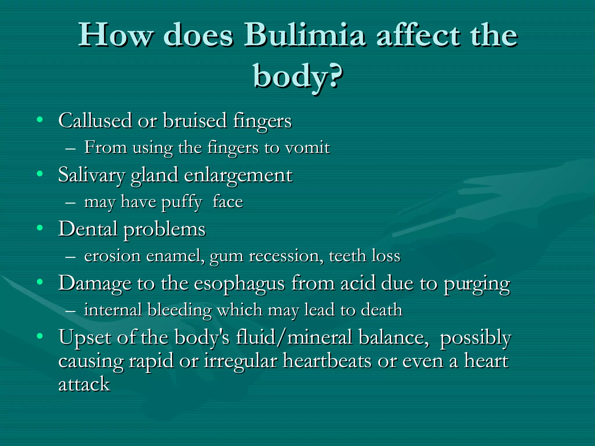 How does Bulimia affect the body? Callused or bruised fingers From using the fingers to vomit Salivary gland enlargement may have puffy  face Dental problems erosion enamel, gum recession, teeth loss Damage to the esophagus from acid due to purging internal bleeding which may lead to death Upset of the body's fluid/mineral balance,  possibly causing rapid or irregular heartbeats or even a heart  attack 