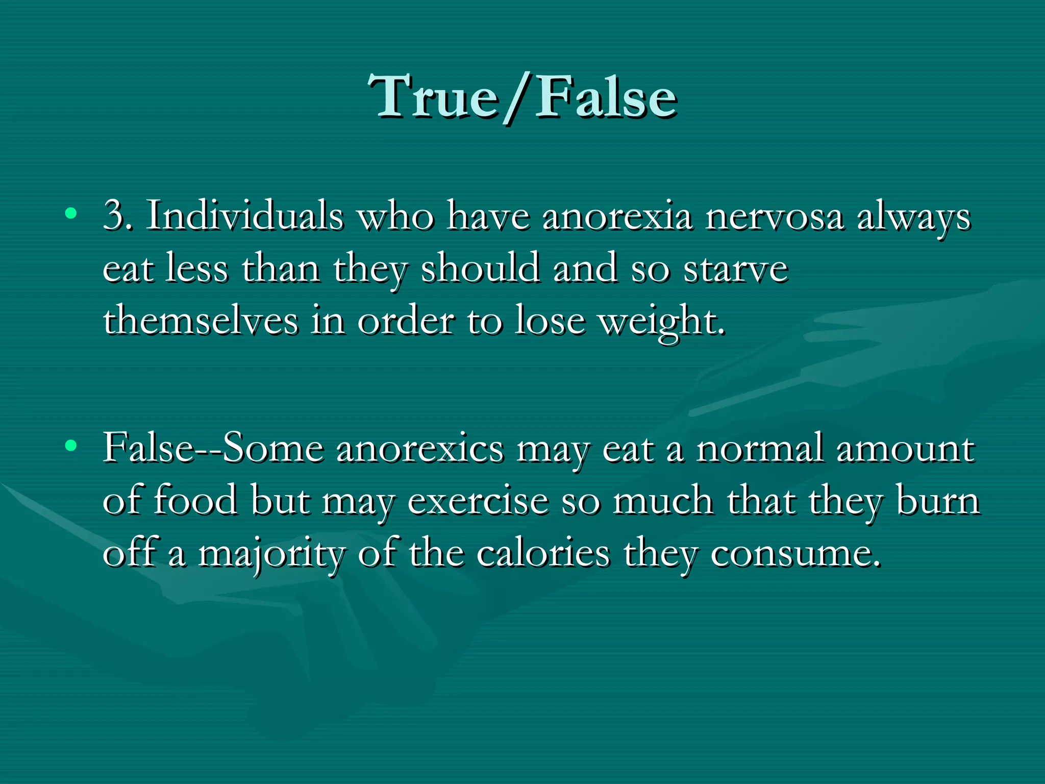 True/False 3. Individuals who have anorexia nervosa always eat less than they should and so starve themselves in order to lose weight. False--Some anorexics may eat a normal amount of food but may exercise so much that they burn off a majority of the calories they consume.  