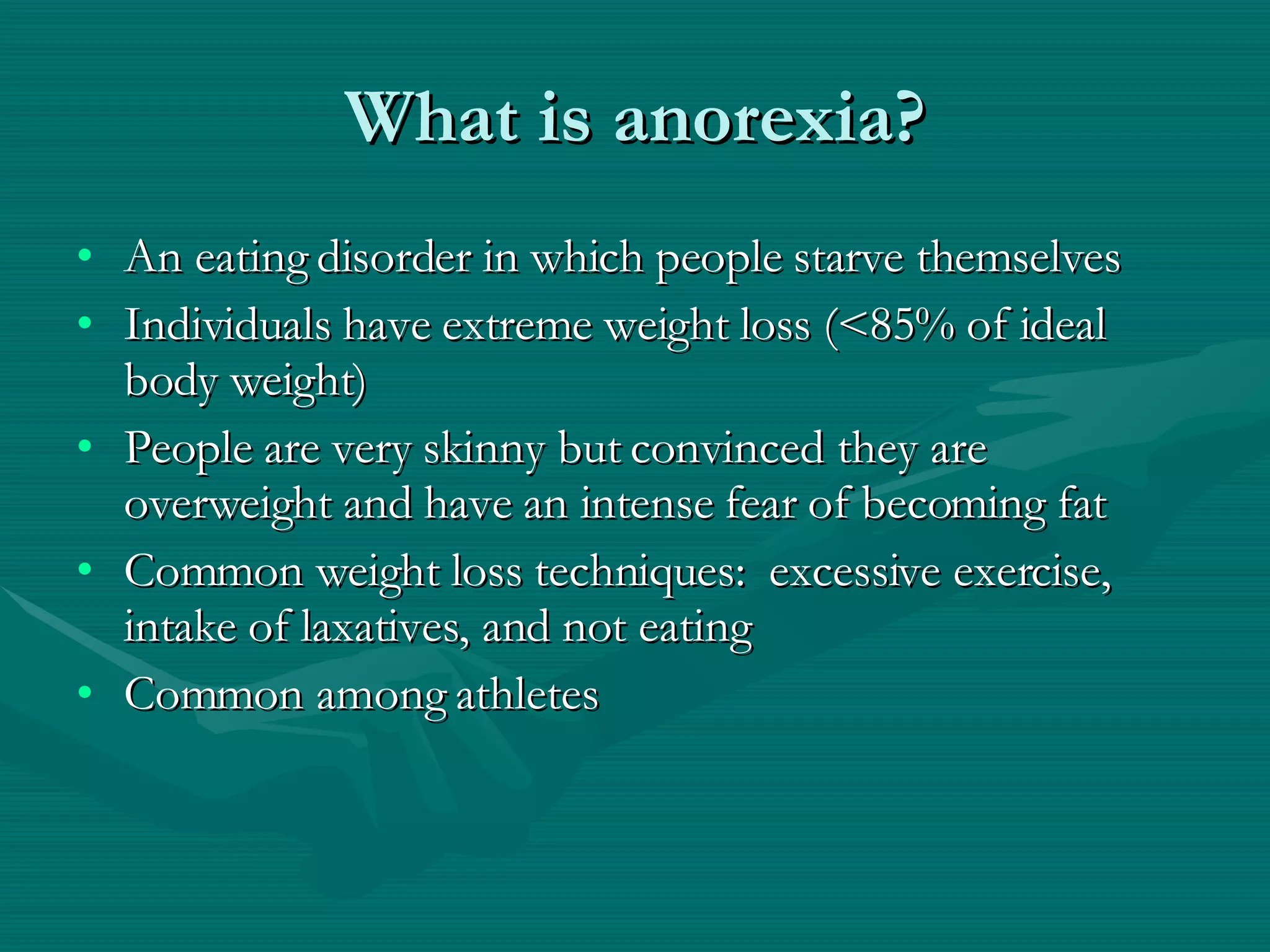 What is anorexia? An eating disorder in which people starve themselves Individuals have extreme weight loss (<85% of ideal body weight) People are very skinny but convinced they are overweight and have an intense fear of becoming fat Common weight loss techniques:  excessive exercise, intake of laxatives, and not eating Common among athletes 