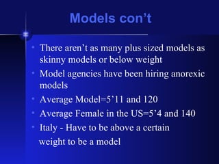 Models con’t There aren’t as many plus sized models as skinny models or below weight Model agencies have been hiring anorexic models Average Model=5’11 and 120 Average Female in the US=5’4 and 140 Italy - Have to be above a certain weight to be a model 