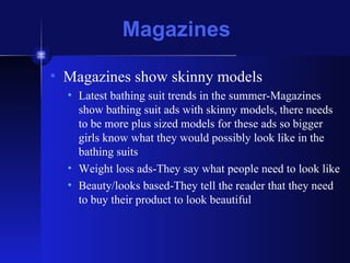 Magazines Magazines show skinny models Latest bathing suit trends in the summer-Magazines show bathing suit ads with skinny models, there needs to be more plus sized models for these ads so bigger girls know what they would possibly look like in the bathing suits Weight loss ads-They say what people need to look like Beauty/looks based-They tell the reader that they need to buy their product to look beautiful 