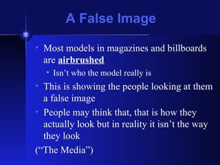 A False Image Most models in magazines and billboards are  airbrushed Isn’t who the model really is This is showing the people looking at them a false image People may think that, that is how they actually look but in reality it isn’t the way they look (“The Media”) 