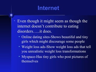 Internet Even though it might seem as though the internet doesn’t contribute to eating disorders…..it does. Online dating sites-Shows beautiful and tiny girls which might discourage some people Weight loss ads-Show weight loss ads that tell you unrealistic weight loss transformations Myspace-Has tiny girls who post pictures of themselves  