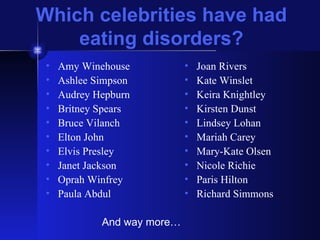 Which celebrities have had eating disorders? Amy Winehouse Ashlee Simpson Audrey Hepburn Britney Spears Bruce Vilanch Elton John Elvis Presley Janet Jackson Oprah Winfrey Paula Abdul Joan Rivers Kate Winslet Keira Knightley Kirsten Dunst Lindsey Lohan Mariah Carey Mary-Kate Olsen Nicole Richie Paris Hilton Richard Simmons And way more… 