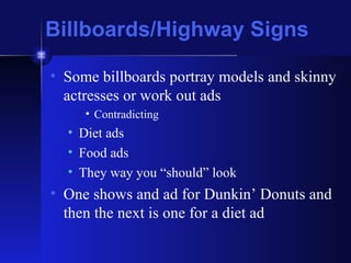 Billboards/Highway Signs Some billboards portray models and skinny actresses or work out ads Contradicting Diet ads Food ads They way you “should” look One shows and ad for Dunkin’ Donuts and then the next is one for a diet ad 