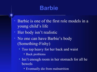 Barbie Barbie is one of the first role models in a young child’s life Her body isn’t realistic No one can have Barbie’s body (Something-Fishy) Too top heavy for her back and waist Back problems Isn’t enough room in her stomach for all he bowels Eventually die from malnutrition 