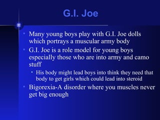 G.I. Joe Many young boys play with G.I. Joe dolls which portrays a muscular army body G.I. Joe is a role model for young boys especially those who are into army and camo stuff His body might lead boys into think they need that body to get girls which could lead into steroid Bigorexia-A disorder where you muscles never get big enough 