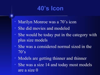 40’s Icon Marilyn Monroe was a 70’s icon She did movies and modeled She would be today put in the category with plus size models She was a considered normal sized in the 70’s Models are getting thinner and thinner She was a size 14 and today most models are a size 0 