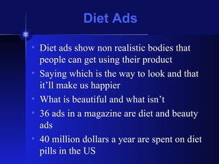 Diet Ads Diet ads show non realistic bodies that people can get using their product Saying which is the way to look and that it’ll make us happier What is beautiful and what isn’t 36 ads in a magazine are diet and beauty ads 40 million dollars a year are spent on diet pills in the US  