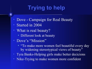 Trying to help Dove - Campaign for Real Beauty Started in 2004 What is real beauty? Different look at beauty Dove’s “Mission” “ To make more women feel beautiful every day by widening stereotypical views of beauty” Tyra Banks-Helping girls make better decicions Nike-Trying to make women more confident 