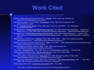 Work Cited AllSands. "Media Influence On Eating Disorders."  AllSands . 19 Dec. 2008 <http://allsands.com/  Health/Advice/mediaeatingdis_zmw_gn.htm>. The Center Foundation. "Caring Online."  Caring Online . 19 Dec. 2008 <http://caringonline.com/  eatdis/celebrities_e.html>. "Dove."  Campaign For Real Beauty . 19 Dec. 2008 <http://www.dove.us/#/CFRB/  arti_cfrb.aspx[cp-documentid=7049726]/>. "Eating Disorders."  National Mental Health Information Center . Apr. 2003. United States Department  of Health and Human Services. 19 Dec. 2008 <http://mentalhealth.samhsa.gov/publications/  allpubs/ken98-0047/default.asp>.  "Eating Disorders."  NIMH:National Institute of Mental Health . 26 June 2008. National Institutes of  Health. 19 Dec. 2008 <http://www.nimh.nih.gov/health/publications/eating-disorders/  complete-publication.shtml>. Goldenring, John M. "Bulimia Nervosa Health Center."  WebMD . 19 Dec. 2008. 19 Dec. 2008  <http://www.webmd.com/mental-health/bulimia-nervosa/  understanding-eating-disorders-teens?page=2>.  "How does the media affect body images in teens?"  About . 1 Dec. 2008  <http://parentingteens.about.com/od/bodyimage/f/media_bodyimage.htm>. KTCS Television.  "Eating Disorders:The Medias Influence."  PBS . 19 Dec. 2008 <http://www.pbs.org/  perfectillusions/eatingdisorders/preventing_media.html>. "The Media."  Something-Fishy . 1 Dec. 2008 <http://www.something-fishy.org/cultural/  themedia.php>.  "Media Influence Eating Disorders."  The University Record . 22 Oct. 1997. 19 Dec. 2008  <http://www.ur.umich.edu/9798/Oct22_97/media.htm>.  Nemours Foundation. "Eating Disorders."  Kids Health . Dec. 2008. Nemours Foundation. 19 Dec. 2008  <http://kidshealth.org/parent/emotions/feelings/eating_disorders.html>.  Washington State Department of Health. "Body Image and Nutrition."  Teen Health and the Media . 2003.  1 Dec. 2008 <http://depts.washington.edu/thmedia/view.cgi?section=bodyimage>. - - -. "Body Image and Nutrition."  Teen Health and the Media . 2003. 1 Dec. 2008  <http://depts.washington.edu/thmedia/view.cgi?section=bodyimage&page=fastfacts >.   