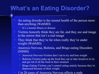What’s an Eating Disorder? An eating disorder is the mental health of the person more than anything (WebMD) It’s a mental illness or disease Victims honestly think they are fat, and they see and image in the mirror that isn’t a real image They think that they’re fat when really they’re under weight (WebMD) Anorexia Nervosa, Bulimia, and Binge-eating Disorders (NIMH) Anorexia Nervosa-Victims don’t eat to try and lose weight Bulimia-Victims puke up the food they eat or take laxatives to try and get rid of all the food in their stomach Binge-Eating-Victims can’t control eating mainly because they’re depressed because of their weight 1 in 20 cases of Anorexia Nervosa affects a male 