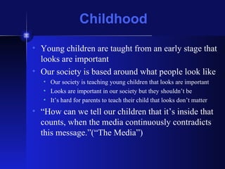 Childhood Young children are taught from an early stage that looks are important Our society is based around what people look like Our society is teaching young children that looks are important Looks are important in our society but they shouldn’t be It’s hard for parents to teach their child that looks don’t matter “ How can we tell our children that it’s inside that counts, when the media continuously contradicts this message.”(“The Media”) 