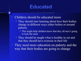 Educated Children should be educated more They should start learning about how their bodies change in different ways either before or around puberty This might help children know that they all aren’t going to look the same They should be taught what is healthy to eat and that they should have exercise in their life They need more education on puberty and the way that their bodies are going to change 