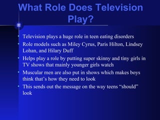 What Role Does Television Play? Television plays a huge role in teen eating disorders Role models such as Miley Cyrus, Paris Hilton, Lindsey Lohan, and Hilary Duff Helps play a role by putting super skinny and tiny girls in TV shows that mainly younger girls watch Muscular men are also put in shows which makes boys think that’s how they need to look This sends out the message on the way teens “should” look 
