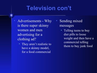 Television con’t Advertisements - Why is there super skinny women and men advertising for a clothing ad? They aren’t realistic to have a skinny model, for a food commercial Sending mixed messages  Telling teens to buy diet pills to loose weight and then have a commercial telling them to buy junk food 