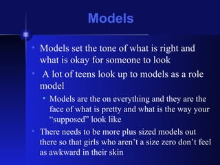 Models Models set the tone of what is right and what is okay for someone to look A lot of teens look up to models as a role model Models are the on everything and they are the face of what is pretty and what is the way your “supposed” look like There needs to be more plus sized models out there so that girls who aren’t a size zero don’t feel as awkward in their skin 