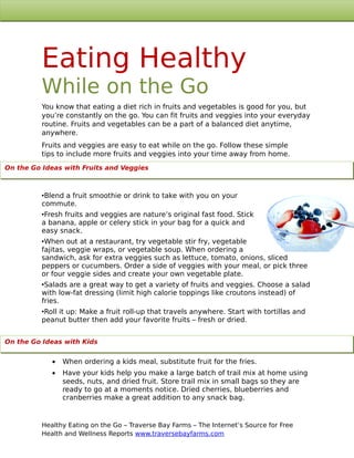 Eating Healthy
          While on the Go
          You know that eating a diet rich in fruits and vegetables is good for you, but
          you’re constantly on the go. You can fit fruits and veggies into your everyday
          routine. Fruits and vegetables can be a part of a balanced diet anytime,
          anywhere.
          Fruits and veggies are easy to eat while on the go. Follow these simple
          tips to include more fruits and veggies into your time away from home.
On the Go Ideas with Fruits and Veggies



          •Blend a fruit smoothie or drink to take with you on your
          commute.
          •Fresh fruits and veggies are nature’s original fast food. Stick
          a banana, apple or celery stick in your bag for a quick and
          easy snack.
          •When out at a restaurant, try vegetable stir fry, vegetable
          fajitas, veggie wraps, or vegetable soup. When ordering a
          sandwich, ask for extra veggies such as lettuce, tomato, onions, sliced
          peppers or cucumbers. Order a side of veggies with your meal, or pick three
          or four veggie sides and create your own vegetable plate.
          •Salads are a great way to get a variety of fruits and veggies. Choose a salad
          with low-fat dressing (limit high calorie toppings like croutons instead) of
          fries.
          •Roll it up: Make a fruit roll-up that travels anywhere. Start with tortillas and
          peanut butter then add your favorite fruits – fresh or dried.


On the Go Ideasthe Go with
           On with Kids          Kids

             •   When ordering a kids meal, substitute fruit for the fries.
             •   Have your kids help you make a large batch of trail mix at home using
                 seeds, nuts, and dried fruit. Store trail mix in small bags so they are
                 ready to go at a moments notice. Dried cherries, blueberries and
                 cranberries make a great addition to any snack bag.


          Healthy Eating on the Go – Traverse Bay Farms – The Internet’s Source for Free
          Health and Wellness Reports www.traversebayfarms.com
 
