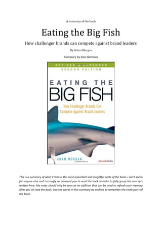 A summary of the book
Eating the Big Fish
How challenger brands can compete against brand leaders
By Adam Morgan
Summary by Kim Hartman
This is a summary of what I think is the most important and insightful parts of the book. I can’t speak
for anyone else and I strongly recommend you to read the book in order to fully grasp the concepts
written here. My notes should only be seen as an addition that can be used to refresh your memory
after you´ve read the book. Use the words in this summary as anchors to remember the vitals parts of
the book.
 