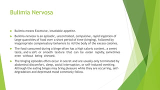 Bulimia Nervosa
 Bulimia means Excessive, insatiable appetite.
 Bulimia nervosa is an episodic, uncontrolled, compulsive, rapid ingestion of
large quantities of food over a short period of time (binging), followed by
inappropriate compensatory behaviors to rid the body of the excess calories.
 The food consumed during a binge often has a high caloric content, a sweet
taste, and a soft or smooth texture that can be eaten rapidly, sometimes
even without being chewed.
 The binging episodes often occur in secret and are usually only terminated by
abdominal discomfort, sleep, social interruption, or self-induced vomiting.
Although the eating binges may bring pleasure while they are occurring, self-
degradation and depressed mood commonly follow.
 