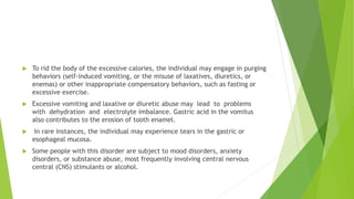  To rid the body of the excessive calories, the individual may engage in purging
behaviors (self-induced vomiting, or the misuse of laxatives, diuretics, or
enemas) or other inappropriate compensatory behaviors, such as fasting or
excessive exercise.
 Excessive vomiting and laxative or diuretic abuse may lead to problems
with dehydration and electrolyte imbalance. Gastric acid in the vomitus
also contributes to the erosion of tooth enamel.
 In rare instances, the individual may experience tears in the gastric or
esophageal mucosa.
 Some people with this disorder are subject to mood disorders, anxiety
disorders, or substance abuse, most frequently involving central nervous
central (CNS) stimulants or alcohol.
 