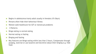  Begins in adolescence/early adult usually in females (15-24yrs)
 Persons often hide their behaviour/illness
 Women seek healthcare for GIT or menstrual problems
 3 Patterns
 Binge eating vs normal eating
 Normal eating vs fasting
 Binging and fasting
 Key features are Binge eating within less than 2 hours, Compensate through
purging, exercise or use laxative and Secretive about their binging e.g. hide
food.
 