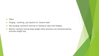  Types
 Purging : vomiting, use laxative to ‘remove food’
 Non-purging: excessive exercise or fasting to cope with binging
 Bulimic maintain normal body weight while anorexics are characterized by
extreme weight loss.
 